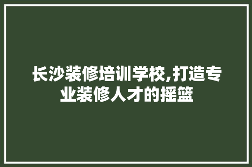 长沙装修培训学校,打造专业装修人才的摇篮(长沙装修设计培训)
