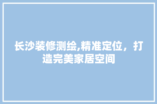 长沙装修测绘,精准定位，打造完美家居空间 长沙装修测绘,精准定位，打造完美家居空间 MI家装修攻略