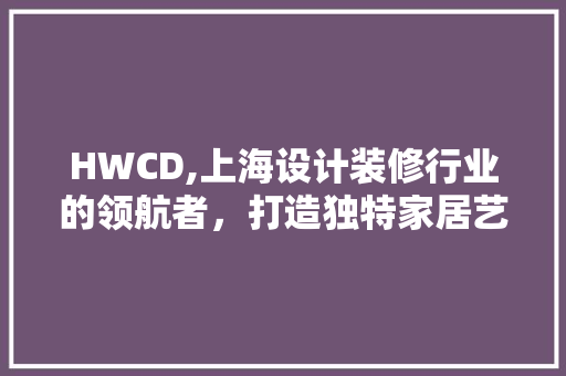 HWCD,上海设计装修行业的领航者，打造独特家居艺术 HWCD,上海设计装修行业的领航者，打造独特家居艺术 MI家装修攻略