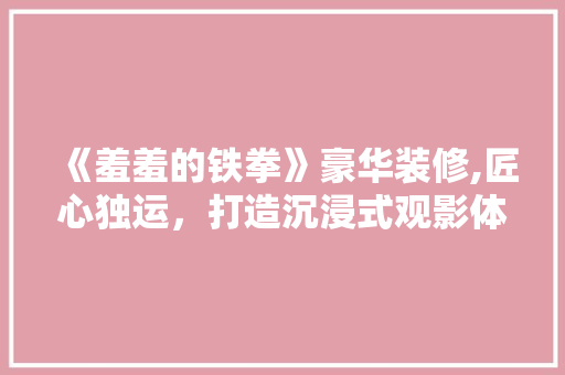 《羞羞的铁拳》豪华装修,匠心独运，打造沉浸式观影体验 《羞羞的铁拳》豪华装修,匠心独运，打造沉浸式观影体验 MI家装修攻略