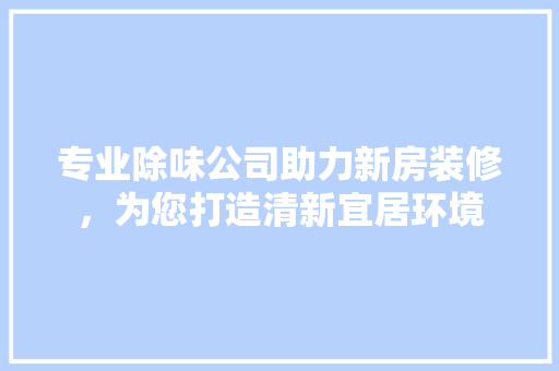 专业除味公司助力新房装修，为您打造清新宜居环境 专业除味公司助力新房装修，为您打造清新宜居环境 MI家设计指南