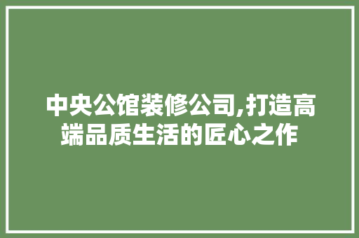 中央公馆装修公司,打造高端品质生活的匠心之作 中央公馆装修公司,打造高端品质生活的匠心之作 MI家设计指南