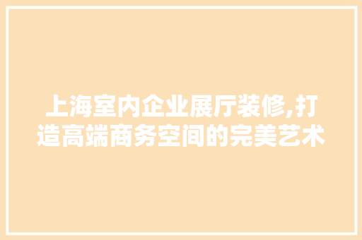 上海室内企业展厅装修,打造高端商务空间的完美艺术