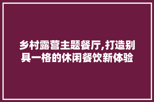 乡村露营主题餐厅,打造别具一格的休闲餐饮新体验(乡村露营地)