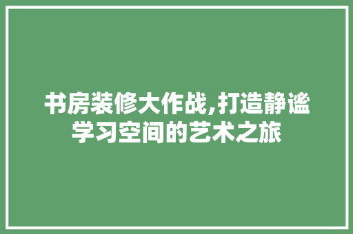 书房装修大作战,打造静谧学习空间的艺术之旅