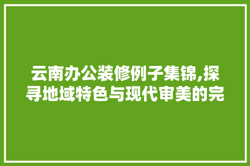 云南办公装修例子集锦,探寻地域特色与现代审美的完美融合 云南办公装修例子集锦,探寻地域特色与现代审美的完美融合 MI家装修攻略