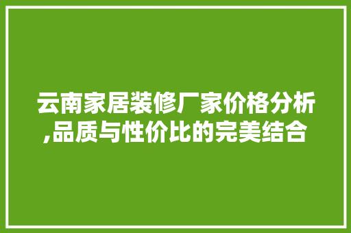 云南家居装修厂家价格分析,品质与性价比的完美结合