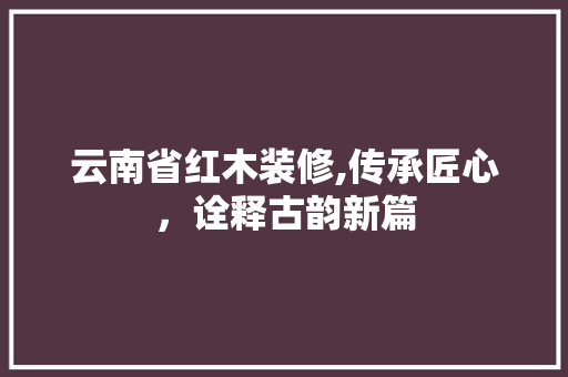 云南省红木装修,传承匠心，诠释古韵新篇