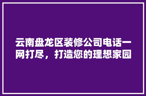 云南盘龙区装修公司电话一网打尽，打造您的理想家园！ 云南盘龙区装修公司电话一网打尽，打造您的理想家园！ MI家公司推荐