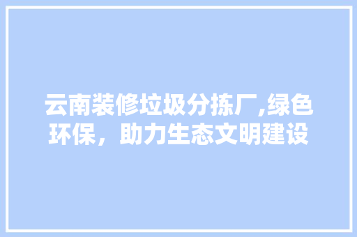云南装修垃圾分拣厂,绿色环保，助力生态文明建设(装修垃圾分拣生产线厂家)