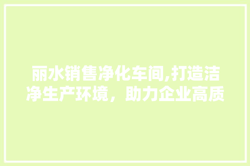 丽水销售净化车间,打造洁净生产环境，助力企业高质量发展(洁净车间净化公司)