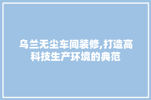 乌兰无尘车间装修,打造高科技生产环境的典范 乌兰无尘车间装修,打造高科技生产环境的典范 MI家设计指南