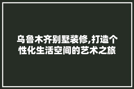 乌鲁木齐别墅装修,打造个性化生活空间的艺术之旅(乌鲁木齐别墅装潢)