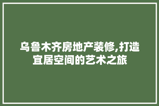 乌鲁木齐房地产装修,打造宜居空间的艺术之旅(乌鲁木齐房屋装修公司排名前十)