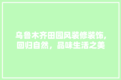 乌鲁木齐田园风装修装饰,回归自然，品味生活之美(乌鲁木齐田园文苑户型图)