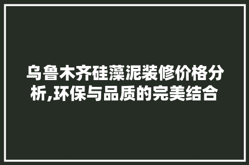 乌鲁木齐硅藻泥装修价格分析,环保与品质的完美结合(乌鲁木齐硅藻泥施工电话)