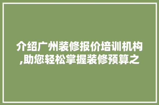 介绍广州装修报价培训机构,助您轻松掌握装修预算之路(广州装修培训哪家好)