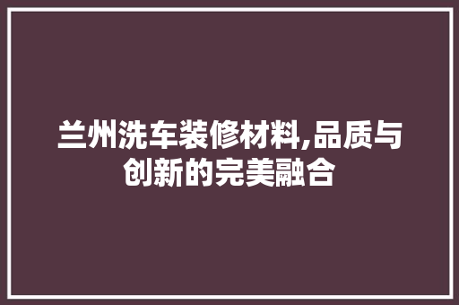 兰州洗车装修材料,品质与创新的完美融合(兰州洗车设备)