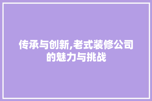 传承与创新,老式装修公司的魅力与挑战