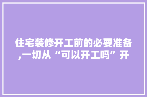 住宅装修开工前的必要准备,一切从“可以开工吗”开始(装修开工之前需要做的事情)