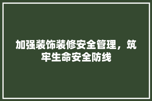 加强装饰装修安全管理，筑牢生命安全防线(加强装饰装修安全管理,筑牢生命安全防线心得体会)