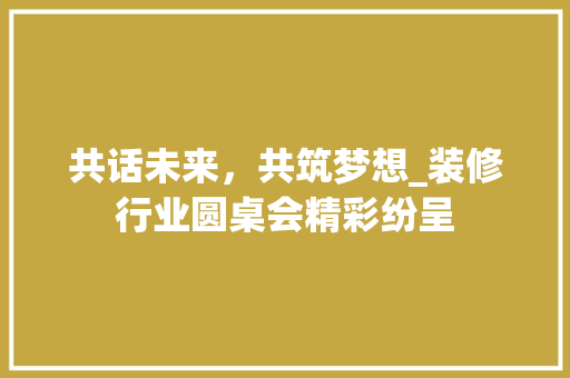 共话未来，共筑梦想_装修行业圆桌会精彩纷呈 共话未来，共筑梦想_装修行业圆桌会精彩纷呈 MI家设计百科