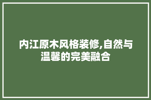 内江原木风格装修,自然与温馨的完美融合(内江木匠电话)