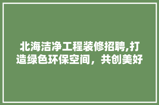 北海洁净工程装修招聘,打造绿色环保空间，共创美好未来 北海洁净工程装修招聘,打造绿色环保空间，共创美好未来 MI家设计指南