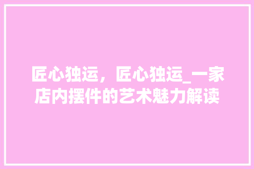 匠心独运，匠心独运_一家店内摆件的艺术魅力解读(匠心独运的艺术品)