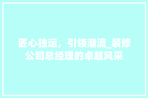 匠心独运，引领潮流_装修公司总经理的卓越风采 匠心独运，引领潮流_装修公司总经理的卓越风采 MI家设计指南