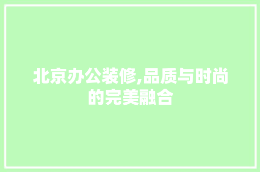 北京办公装修,品质与时尚的完美融合 北京办公装修,品质与时尚的完美融合 MI家公司推荐
