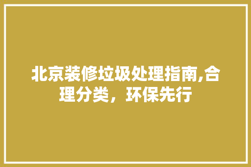 北京装修垃圾处理指南,合理分类，环保先行(北京装修垃圾如何处理)
