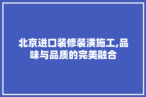 北京进口装修装潢施工,品味与品质的完美融合 北京进口装修装潢施工,品味与品质的完美融合 MI家设计百科