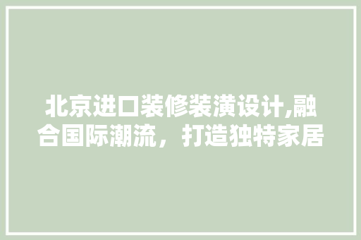 北京进口装修装潢设计,融合国际潮流，打造独特家居空间(北京装修装饰设计)