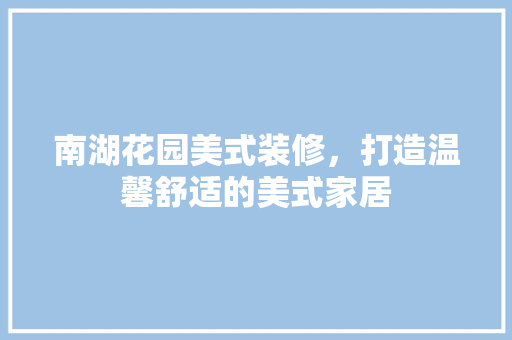 南湖花园美式装修，打造温馨舒适的美式家居(南湖花园美式装修,打造温馨舒适的美式家居)