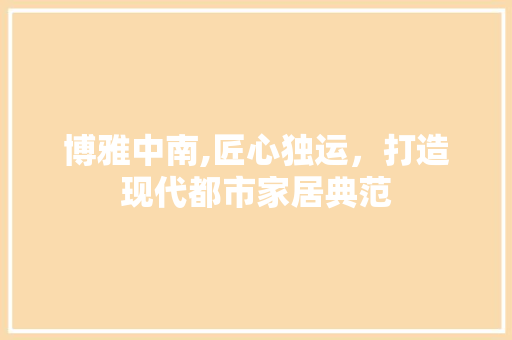 博雅中南,匠心独运,打造现代都市家居典范 MI家设计百科 博雅中南,匠心独运,打造现代都市家居典范 博雅中南,匠心独运,打造现代都市家居典范 MI家设计百科