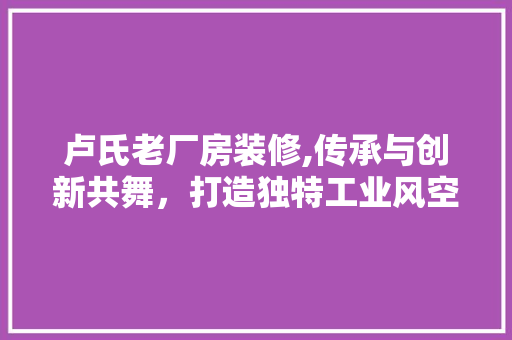 卢氏老厂房装修,传承与创新共舞，打造独特工业风空间 卢氏老厂房装修,传承与创新共舞，打造独特工业风空间 MI家装修攻略