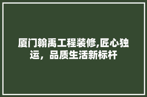 厦门翰禹工程装修,匠心独运，品质生活新标杆(厦门翰翰商贸有限公司)