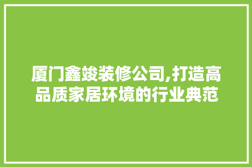 厦门鑫竣装修公司,打造高品质家居环境的行业典范(厦门鑫竣装饰设计工程有限公司)