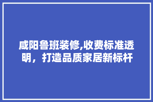 咸阳鲁班装修,收费标准透明，打造品质家居新标杆(咸阳鲁班装修公司)