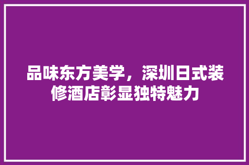 品味东方美学，深圳日式装修酒店彰显独特魅力(深圳日式装修风格的装饰公司)