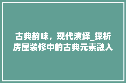古典韵味，现代演绎_探析房屋装修中的古典元素融入(古典室内装修)