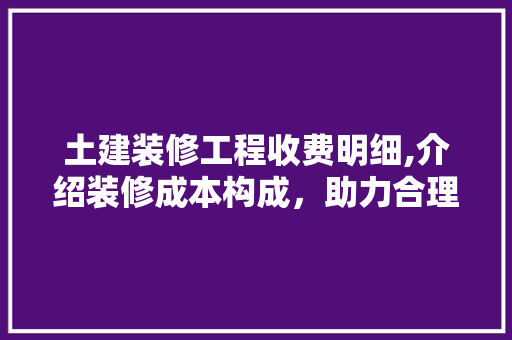土建装修工程收费明细,介绍装修成本构成，助力合理预算(装修土建价格明细表)