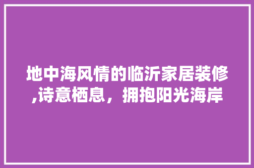 地中海风情的临沂家居装修,诗意栖息，拥抱阳光海岸 地中海风情的临沂家居装修,诗意栖息，拥抱阳光海岸 MI家设计指南