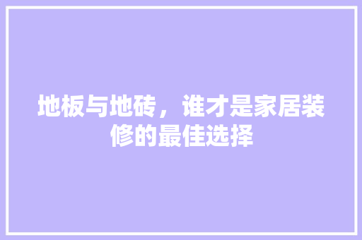 地板与地砖，谁才是家居装修的最佳选择(地板与地砖,谁才是家居装修的最佳选择)