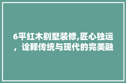 6平红木别墅装修,匠心独运，诠释传统与现代的完美融合(红木别墅设计)