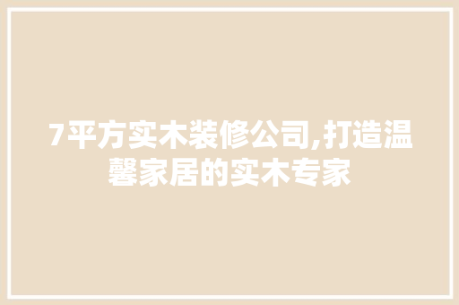 7平方实木装修公司,打造温馨家居的实木专家(装修实木家具一平方多少钱)