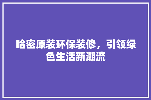 哈密原装环保装修，引领绿色生活新潮流(哈密环保科技有限公司)