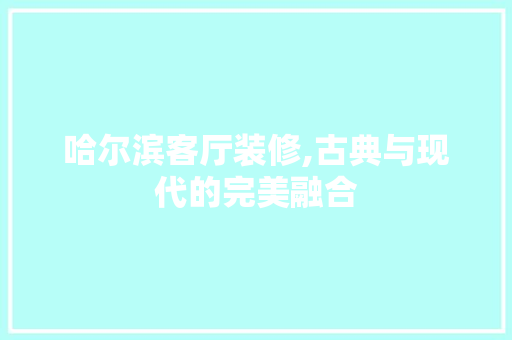 哈尔滨客厅装修,古典与现代的完美融合(哈尔滨家装装修风格)