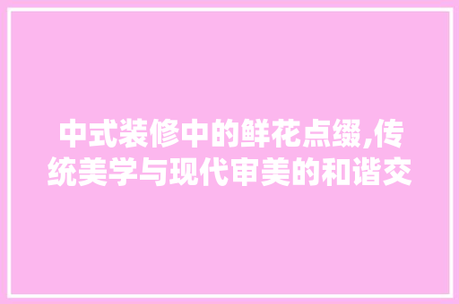 中式装修中的鲜花点缀,传统美学与现代审美的和谐交融(新中式装修中的花)